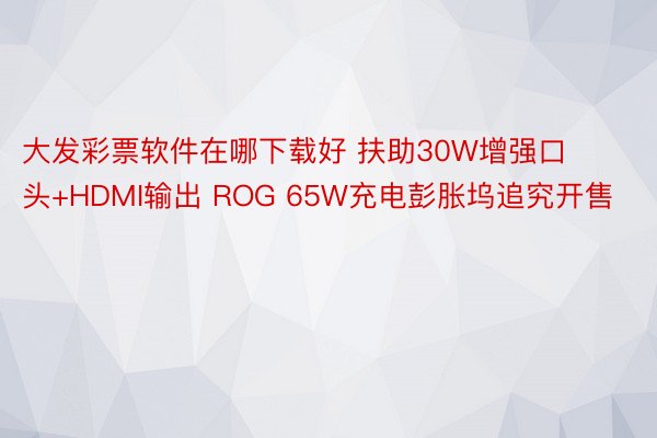 大发彩票软件在哪下载好 扶助30W增强口头+HDMI输出 ROG 65W充电彭胀坞追究开售